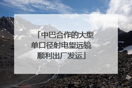 中巴合作的大型单口径射电望远镜顺利出厂发运